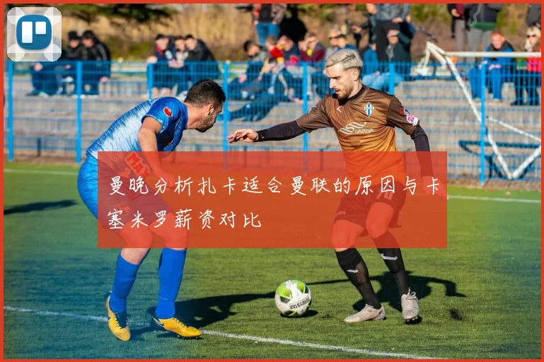 曼晚分析扎卡适合曼联的原因与卡塞米罗薪资对比