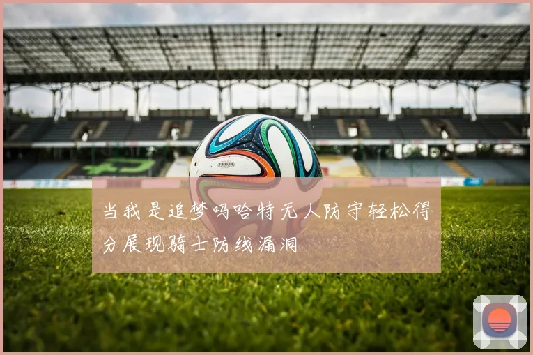 当我是追梦吗哈特无人防守轻松得分展现骑士防线漏洞