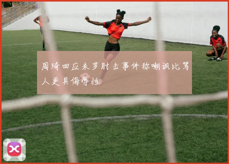 周琦回应米罗肘击事件称嘲讽比骂人更具侮辱性