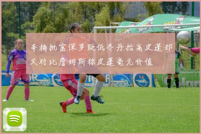 夸梅批富保罗贬低乔丹抬高皮蓬却又对比詹姆斯称皮蓬毫无价值