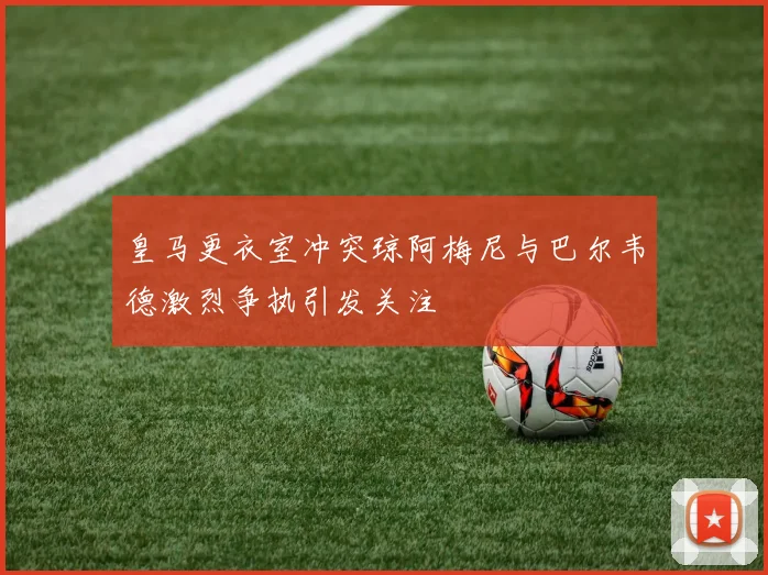 皇马更衣室冲突琼阿梅尼与巴尔韦德激烈争执引发关注