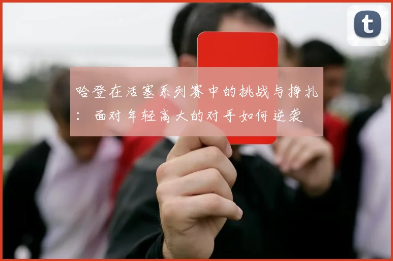 哈登在活塞系列赛中的挑战与挣扎：面对年轻高大的对手如何逆袭