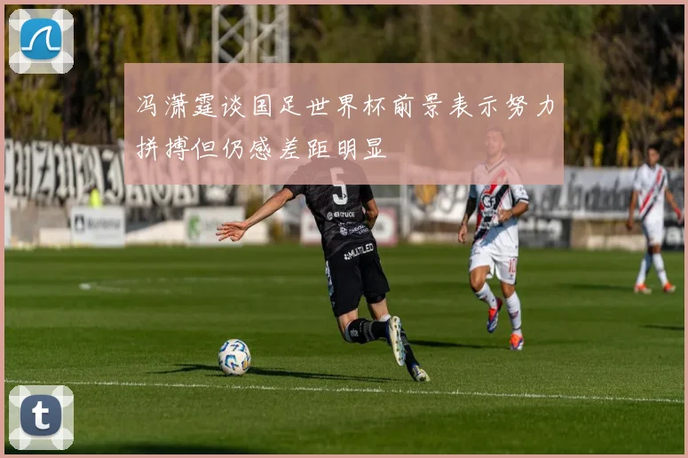 冯潇霆谈国足世界杯前景表示努力拼搏但仍感差距明显