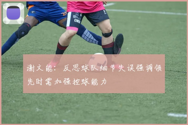 谢文能：反思球队细节失误强调领先时需加强控球能力