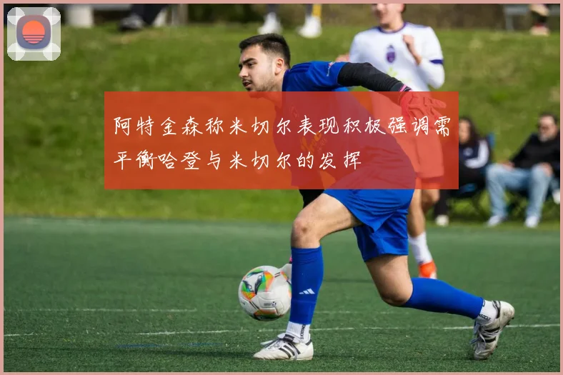 阿特金森称米切尔表现积极强调需平衡哈登与米切尔的发挥