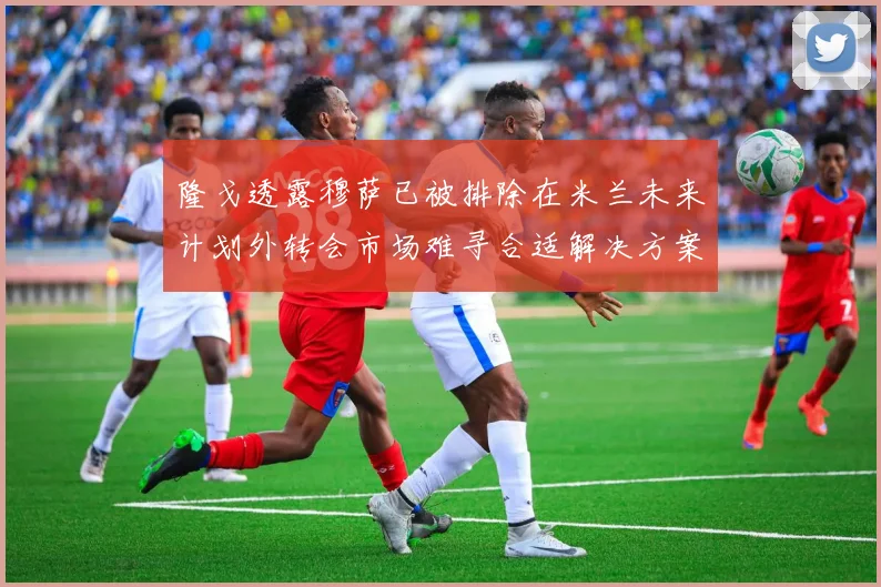 隆戈透露穆萨已被排除在米兰未来计划外转会市场难寻合适解决方案
