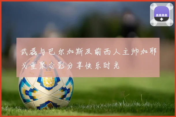 武磊与巴尔加斯及前西人主帅加耶戈重聚合影分享快乐时光