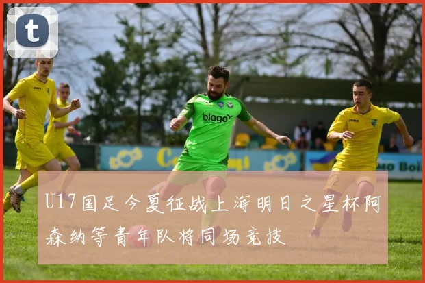 U17国足今夏征战上海明日之星杯阿森纳等青年队将同场竞技