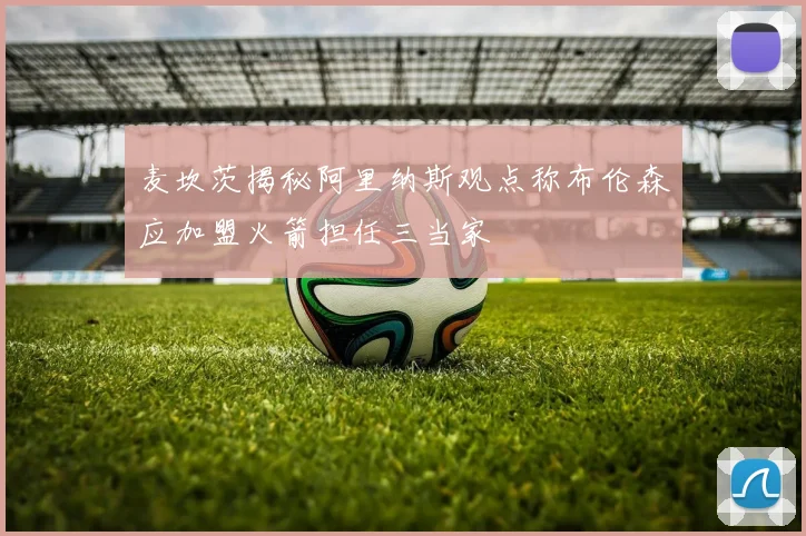 麦坎茨揭秘阿里纳斯观点称布伦森应加盟火箭担任三当家